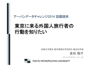 䜰䞊䝞䞁䝕䞊䝍䝏䝱䝺䞁䝆2014 ヰ㢟ᥦ౪㻌 
ᮾி䛻᮶䜛እᅜே᪑⾜⪅䛾 
⾜ື䜢▱䜚䛯䛔 
㤳㒔኱Ꮫᮾி㻌㒔ᕷ⎔ቃ⛉Ꮫ◊✲⛉㻌ほග⛉Ꮫᇦ 
಴⏣㻌㝧ᖹ 
ykurata@tmu.ac.jp 
TOKYO METROPOLITAN UNIVERSITY 
 