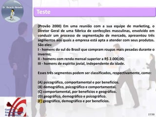 Teste 
(Provão 2000) Em uma reunião com a sua equipe de marketing, o 
Diretor Geral de uma fábrica de confecções masculinas, envolvido em 
conduzir um processo de segmentação de mercado, apresentou três 
segmentos aos quais a empresa está apta a atender com seus produtos. 
São eles: 
I - homens do sul do Brasil que compram roupas mais pesadas durante o 
inverno; 
II - homens com renda mensal superior a R$ 2.000,00; 
III - homens de espírito jovial, independente da idade. 
Esses três segmentos podem ser classificados, respectivamente, como: 
(A) psicográfico, comportamental e por benefícios. 
(B) demográfico, psicográfico e comportamental. 
(C) comportamental, por benefícios e geográfico. 
(D) geográfico, demográfico e psicográfico. 
(E) geográfico, demográfico e por benefícios. 
17/30 
 