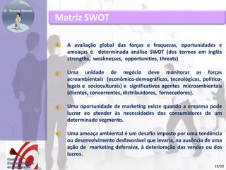 Matriz SWOT 
A avaliação global das forças e fraquezas, oportunidades e 
ameaças é determinada análise SWOT (dos termos em inglês 
strengths, weaknesses, opportunities, threats) 
Uma unidade de negócio deve monitorar as forças 
acroambientais (econômico-demográficas, tecnológicas, político-legais 
e socioculturais) e significativos agentes microambientais 
(clientes, concorrentes, distribuidores, fornecedores). 
Uma oportunidade de marketing existe quando a empresa pode 
lucrar ao atender às necessidades dos consumidores de um 
determinado segmento. 
Uma ameaça ambiental é um desafio imposto por uma tendência 
ou desenvolvimento desfavorável que levaria, na ausência de uma 
ação de marketing defensiva, à deterioração das vendas ou dos 
lucros. 
19/30 
 