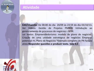 Atividade 
EAD/Chamilo: De 00:00 do dia 20/09 às 23:59 do dia 03/10/13. 
Ver Vídeos: Gestão de Projetos PMBOK Introdução ao 
gerenciamento de processos de negócios – BPM. 
Ler textos: Empreendedorismo: modelo de plano de negócios, 
Criação de uma unidade estratégica de negócios Empresa: 
potencial rh; Plano de Negócios *Exemplo completo de PN fictício 
alista Responder questões e produzir texto. Vale 0,5 
30/30 
