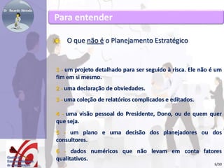 Para entender 
O que não é o Planejamento Estratégico 
1 - um projeto detalhado para ser seguido à risca. Ele não é um 
fim em si mesmo. 
2 - uma declaração de obviedades. 
3 - uma coleção de relatórios complicados e editados. 
4 - uma visão pessoal do Presidente, Dono, ou de quem quer 
que seja. 
5 - um plano e uma decisão dos planejadores ou dos 
consultores. 
6 - dados numéricos que não levam em conta fatores 
qualitativos. 
6/30 
 