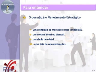 Para entender 
O que não é o Planejamento Estratégico 
7 - uma rendição ao mercado e suas tendências. 
8 - uma rotina anual ou bianual. 
9 - uma bola de cristal. 
10 - uma lista de reinvindicações. 
7/30 
 