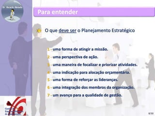 Para entender 
O que deve ser o Planejamento Estratégico 
1 - uma forma de atingir a missão. 
2 - uma perspectiva de ação. 
3 - uma maneira de focalizar e priorizar atividades. 
4 - uma indicação para alocação orçamentária. 
5 - uma forma de reforçar as lideranças. 
6 - uma integração dos membros da organização. 
7 - um avanço para a qualidade de gestão. 
8/30 
 