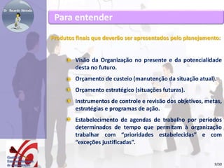Para entender 
Produtos finais que deverão ser apresentados pelo planejamento: 
Visão da Organização no presente e da potencialidade 
desta no futuro. 
Orçamento de custeio (manutenção da situação atual). 
Orçamento estratégico (situações futuras). 
Instrumentos de controle e revisão dos objetivos, metas, 
estratégias e programas de ação. 
Estabelecimento de agendas de trabalho por períodos 
determinados de tempo que permitam à organização 
trabalhar com “prioridades estabelecidas” e com 
“exceções justificadas”. 
9/30 
 