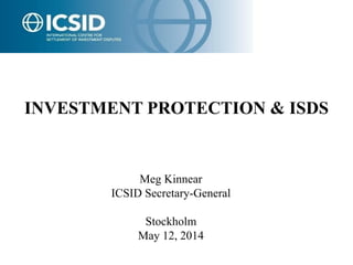 1 
INVESTMENT PROTECTION & ISDS 
Meg Kinnear 
ICSID Secretary-General 
Stockholm 
May 12, 2014 
 