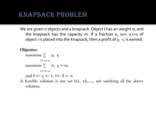 Wearegivennobjectsandaknapsack.ObjectIhasanweightwiandtheknapsackhasthecapacitym.Ifafractionxi,0<=xi<=1ofobjectiisplacedintotheknapsack,thenaprofitofpixiisearned. 
Objective: 
maximizeΣpixi 
1<=i<=n 
maximizeΣwixi<=m 
1<=i<=n 
and0<=xi<=1,1<=I<=n 
Afeasiblesolutionisanyset(x1,x2,…..,xn)satisfyingalltheabovesolution.  