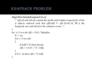 AlgorithmGeadyKnapsack(m,n) 
/*p[1:n]andw[1:n]containtheprofitandweightsrespectivelyofthenobjectsorderedsuchthatp[i]/w[i]>=p[i+1]/w[i+1].Mistheknapsacksizeandx[1:n]isthesolutionvector.*/ 
{ 
fori:=1tondox[i]:=0.0;//Initialize 
U:=m; 
fori:=1tondo 
{ 
if(w[i]>U)thenbreak; 
x[i]:=1.0;U:=U–w[i]; 
} 
if(i<=n)thenx[i]:=U/w[i]; 
}  