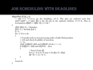 AlgorithmJS(d,j,n) 
/*d[i]>=1,1<=i<=narethedeadlines,n>=1.Thejobsareorderedsuchthatp[1]>=p[2]>=….>=p[n].J[i]istheithjobintheoptimalsolution,1<=i<=k.Alsoatterminationd[J[i]]<=d[J[i+1]],1<=i<k*/ 
{ 
d[0]:=J[0]:=0;//Initialize. 
J[1]:=1;//IncludeJob1. 
k:=1; 
fori:=2tondo 
{ 
//Considerjobsinnon-increasingorderofp[i].Findposition 
//ofIandcheckfeasibilityofinsertion. 
r:=k; 
while((d[J[r]]>d[i])and(d[J[r]]!=r))dor:=r-1; 
if((d[J[r]<=d[i])and(d[i]>r))then 
{ 
//InsertIintoJ[] 
forq:=kto(r+1)step-1doJ[q+1]:=J[q]; 
J[r+1]:=i;k:=k+1; 
} 
} 
returnk; 
}  