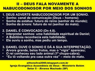 II – DEUS FALA NOVAMENTE A 
NABUCODONOSOR POR MEIO DOS SONHOS 
1. DEUS ADVERTE NABUCODONOSOR POR UM SONHO. 
• Sonho: canal de comunicação (Deus – homens); 
• Sonho da estátua: futuro do reino (senhor do mundo); 
• Sonho da árvore: futuro do rei (senhor do mato). 
2. DANIEL É CONVOCADO (Dn 4.8). 
• Interpretar sonhos: uma habilidade espiritual de Daniel; 
• A Babilônia reconhecia esta habilidade; 
• Ele ouviu o sonho, mas pediu um tempo. 
3. DANIEL OUVE O SONHO E DÁ A SUA INTERPRETAÇÃO. 
• Árvore grande, belos frutos, mas o “vigia” apareceu; 
• O rei conheceu seu lado animal (1º chupa-cabra); 
• “Eu tô voltando pra casa outra vez” – meio do mato. 
ailtonsilva2000.blogspot.com.br 
Igreja Evangélica Assembleia de Deus – Ministério Belém 
Setor 5 – Álvares Machado (SP) 
 