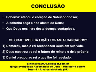 CONCLUSÃO 
• Soberba: atacou o coração de Nabucodonosor; 
• A soberba cega e nos afasta de Deus; 
• Que Deus nos livre desta doença contagiosa. 
OS OBJETIVOS DA LIÇÃO FORAM ALCANÇADOS? 
1) Demorou, mas o rei reconheceu Deus em sua vida. 
2) Deus mostrou ao rei o futuro do reino e o dele próprio. 
3) Daniel pregou ao rei o que lhe foi revelado. 
ailtonsilva2000.blogspot.com.br 
Igreja Evangélica Assembleia de Deus – Ministério Belém 
Setor 5 – Álvares Machado (SP) 
 