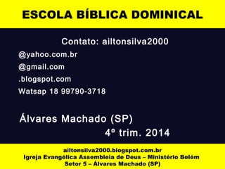 ESCOLA BÍBLICA DOMINICAL 
Contato: ailtonsilva2000 
@yahoo.com.br 
@gmail.com 
.blogspot.com 
Watsap 18 99790-3718 
Álvares Machado (SP) 
4º trim. 2014 
ailtonsilva2000.blogspot.com.br 
Igreja Evangélica Assembleia de Deus – Ministério Belém 
Setor 5 – Álvares Machado (SP) 
