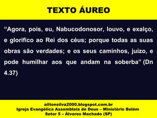 TEXTO ÁUREO 
“Agora, pois, eu, Nabucodonosor, louvo, e exalço, 
e glorifico ao Rei dos céus; porque todas as suas 
obras são verdades; e os seus caminhos, juízo, e 
pode humilhar aos que andam na soberba” (Dn 
4.37) 
ailtonsilva2000.blogspot.com.br 
Igreja Evangélica Assembleia de Deus – Ministério Belém 
Setor 5 – Álvares Machado (SP) 
 