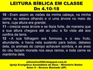 LEITURA BÍBLICA EM CLASSE 
Dn 4.10-18 
10 - Eram assim as visões da minha cabeça, na minha 
cama: eu estava olhando e vi uma árvore no meio da 
terra, cuja altura era grande; 
11 - crescia essa árvore e se fazia forte, de maneira que 
a sua altura chegava até ao céu; e foi vista até aos 
confins da terra. 
12 - A sua folhagem era formosa, e o seu fruto, 
abundante, e havia nela sustento para todos; debaixo 
dela, os animais do campo achavam sombra, e as aves 
do céu faziam morada nos seus ramos, e toda carne se 
mantinha dela. 
ailtonsilva2000.blogspot.com.br 
Igreja Evangélica Assembleia de Deus – Ministério Belém 
Setor 5 – Álvares Machado (SP) 
 