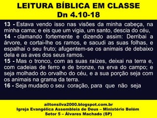 LEITURA BÍBLICA EM CLASSE 
Dn 4.10-18 
13 - Estava vendo isso nas visões da minha cabeça, na 
minha cama; e eis que um vigia, um santo, descia do céu, 
14 - clamando fortemente e dizendo assim: Derribai a 
árvore, e cortai-lhe os ramos, e sacudi as suas folhas, e 
espalhai o seu fruto; afugentem-se os animais de debaixo 
dela e as aves dos seus ramos. 
15 - Mas o tronco, com as suas raízes, deixai na terra e, 
com cadeias de ferro e de bronze, na erva do campo; e 
seja molhado do orvalho do céu, e a sua porção seja com 
os animais na grama da terra. 
16 - Seja mudado o seu coração, para que não seja 
ailtonsilva2000.blogspot.com.br 
Igreja Evangélica Assembleia de Deus – Ministério Belém 
Setor 5 – Álvares Machado (SP) 
 