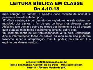 LEITURA BÍBLICA EM CLASSE 
Dn 4.10-18 
mais coração de homem, e seja-lhe dado coração de animal; e 
passem sobre ele sete tempos. 
17 - Esta sentença é por decreto dos vigiadores, e esta ordem, por 
mandado dos santos; a fim de que conheçam os viventes que o 
Altíssimo tem domínio sobre os reinos dos homens; e os dá a quem 
quer e até ao mais baixo dos homens constitui sobre eles. 
18 - Isso em sonho eu, rei Nabucodonosor, vi; tu, pois, Beltessazar, 
dize a interpretação; todos os sábios do meu reino não puderam 
fazer-me saber a interpretação, mas tu podes; pois há em ti o 
espírito dos deuses santos. 
ailtonsilva2000.blogspot.com.br 
Igreja Evangélica Assembleia de Deus – Ministério Belém 
Setor 5 – Álvares Machado (SP) 
 