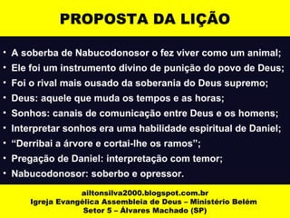 PROPOSTA DA LIÇÃO 
• A soberba de Nabucodonosor o fez viver como um animal; 
• Ele foi um instrumento divino de punição do povo de Deus; 
• Foi o rival mais ousado da soberania do Deus supremo; 
• Deus: aquele que muda os tempos e as horas; 
• Sonhos: canais de comunicação entre Deus e os homens; 
• Interpretar sonhos era uma habilidade espiritual de Daniel; 
• “Derribai a árvore e cortai-lhe os ramos”; 
• Pregação de Daniel: interpretação com temor; 
• Nabucodonosor: soberbo e opressor. 
ailtonsilva2000.blogspot.com.br 
Igreja Evangélica Assembleia de Deus – Ministério Belém 
Setor 5 – Álvares Machado (SP) 
 