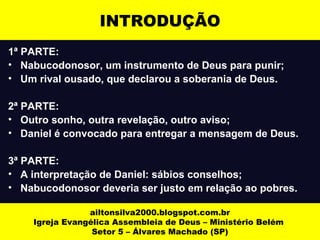 INTRODUÇÃO 
1ª PARTE: 
• Nabucodonosor, um instrumento de Deus para punir; 
• Um rival ousado, que declarou a soberania de Deus. 
2ª PARTE: 
• Outro sonho, outra revelação, outro aviso; 
• Daniel é convocado para entregar a mensagem de Deus. 
3ª PARTE: 
• A interpretação de Daniel: sábios conselhos; 
• Nabucodonosor deveria ser justo em relação ao pobres. 
ailtonsilva2000.blogspot.com.br 
Igreja Evangélica Assembleia de Deus – Ministério Belém 
Setor 5 – Álvares Machado (SP) 
 