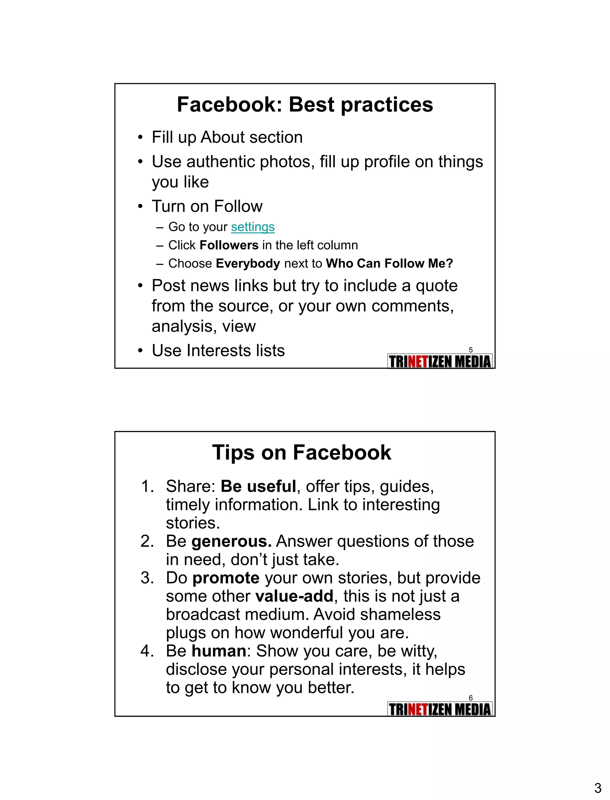 3 
5 
Facebook: Best practices 
•Fill up About section 
•Use authentic photos, fill up profile on things you like 
•Turn on Follow 
–Go to your settings 
–Click Followersin the left column 
–Choose Everybodynext to Who Can Follow Me? 
•Post news links but try to include a quote from the source, or your own comments, analysis, view 
•Use Interests lists 
6 
Tips on Facebook 
1.Share: Be useful, offer tips, guides, timely information. Link to interesting stories. 
2.Be generous.Answer questions of those in need, don’t just take. 
3.Do promoteyour own stories, but provide some other value-add, this is not just a broadcast medium. Avoid shameless plugs on how wonderful you are. 
4.Be human: Show you care, be witty, disclose your personal interests, it helps to get to know you better.  