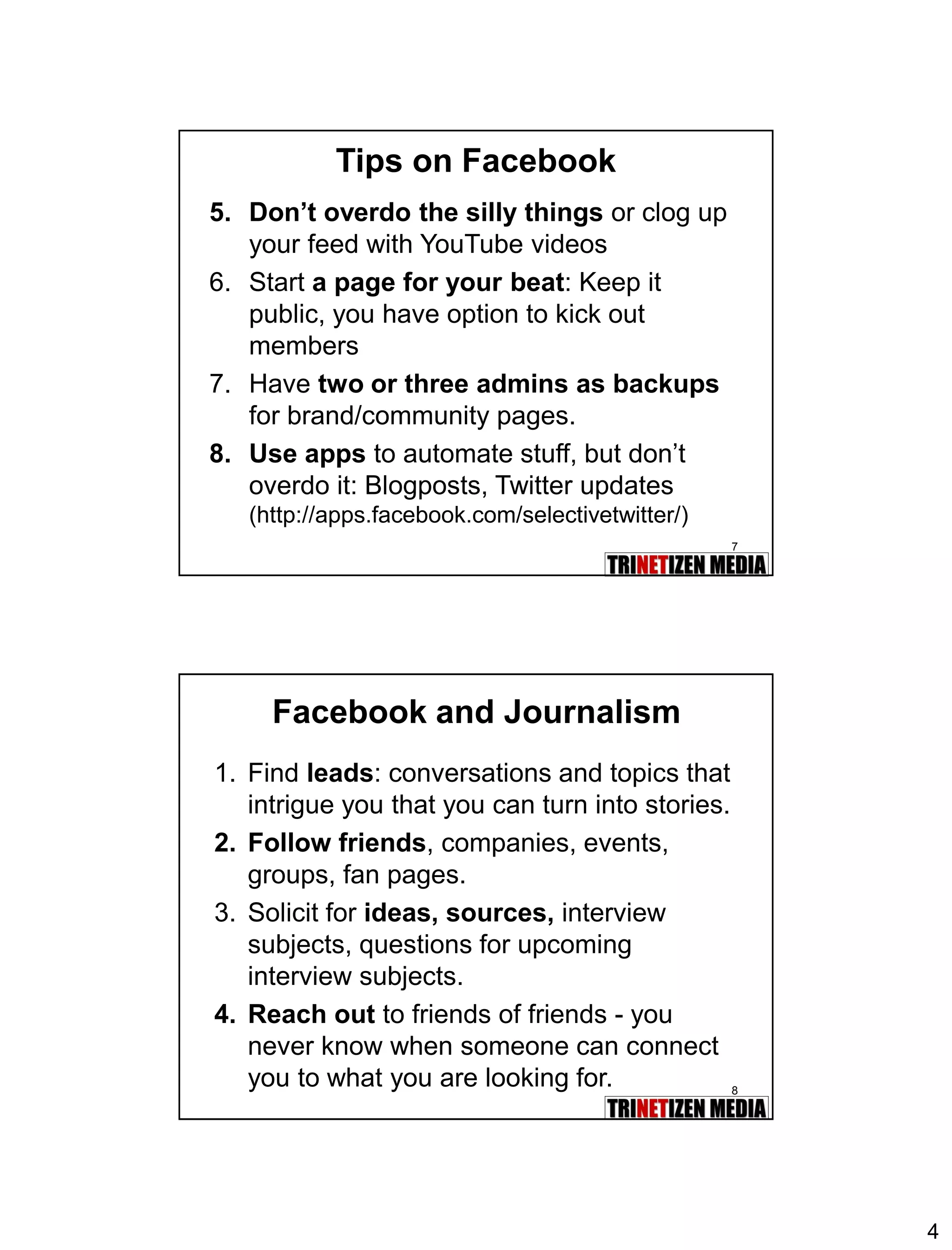 4 
7 
5.Don’t overdo the silly thingsor clog up your feed with YouTube videos 
6.Start a page for your beat: Keep it public, you have option to kick out members 
7.Have two or three admins as backupsfor brand/community pages. 
8.Use appsto automate stuff, but don’t overdo it: Blogposts, Twitter updates (http://apps.facebook.com/selectivetwitter/) 
Tips on Facebook 
8 
Facebook and Journalism 
1.Find leads: conversations and topics that intrigue you that you can turn into stories. 
2.Follow friends, companies, events, groups, fan pages. 
3.Solicit for ideas, sources,interview subjects, questions for upcoming interview subjects. 
4.Reach outto friends of friends -you never know when someone can connect you to what you are looking for.  