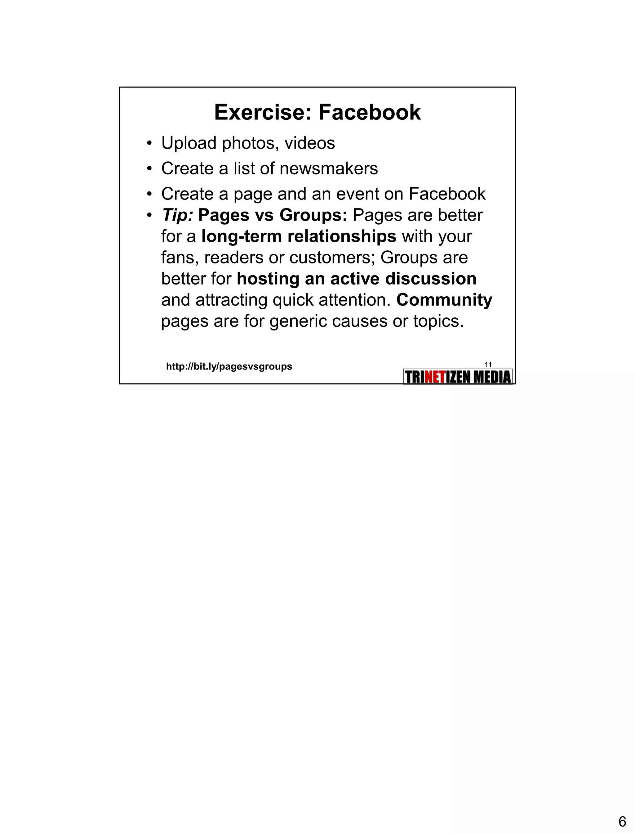 6 
11 
Exercise: Facebook 
•Upload photos, videos 
•Create a list of newsmakers 
•Create a page and an event on Facebook 
•Tip:Pages vs Groups:Pages are better for a long-term relationshipswith your fans, readers or customers; Groups are better for hosting an active discussionand attracting quick attention. Community 
pages are for generic causes or topics. 
http://bit.ly/pagesvsgroups 