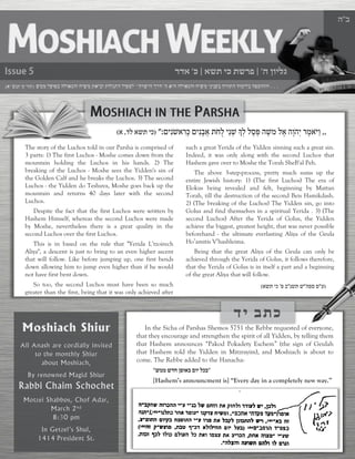ה ןוילג | ' אשת יכ תשרפ |כ 'רדא ב"ה The story of the Luchos told in our Parsha is comprised of 3 parts: 1) The first Luchos - Moshe comes down from the mountain holding the Luchos in his hands. 2) The breaking of the Luchos - Moshe sees the Yidden's sin of the Golden Calf and he breaks the Luchos. 3) The second Luchos - the Yidden do Teshuva, Moshe goes back up the mountain and returns 40 days later with the second Luchos. Despite the fact that the first Luchos were written by Hashem Himself, whereas the second Luchos were made by Moshe, nevertheless there is a great quality in the second Luchos over the first Luchos. This is in based on the rule that "Yerida L’tzoirech Aliya", a descent is just to bring to an even higher ascent that will follow. Like before jumping up, one first bends down allowing him to jump even higher than if he would not have first bent down. So too, the second Luchos must have been so much greater than the first, being that it was only achieved after such a great Yerida of the Yidden sinning such a great sin. Indeed, it was only along with the second Luchos that Hashem gave over to Moshe the Torah SheB'al Peh. The above 3-step-process, pretty much sums up the entire Jewish history: 1) (The first Luchos) The era of Elokus being revealed and felt, beginning by Mattan Torah, till the destruction of the second Beis Hamikdash. 2) (The breaking of the Luchos) The Yidden sin, go into Golus and find themselves in a spiritual Yerida . 3) (The second Luchos) After the Yerida of Golus, the Yidden achieve the biggest, greatest height, that was never possible beforehand - the ultimate everlasting Aliya of the Geula Ho’amitis V’hashleima. Being that the great Aliya of the Geula can only be achieved through the Yerida of Golus, it follows therefore, that the Yerida of Golus is in itself a part and a beginning of the great Aliya that will follow. (ע"הפס פ"נשת ש"פ ב 'אשת יכ) ,,םיִנֹּ שאִרָ כ םיִנָבֲא תֹּחֻל יֵנְ ש ָךְל לָסְ פ הֶ שמ לֶא הָוֹּהְי רֶמאֹּ יַו ":(דל אשת יכ ,א) די בתכIn the Sicha of Parshas Shemos 5751 the Rebbe requested of everyone, that they encourage and strengthen the spirit of all Yidden, by telling them that Hashem announces “Pakod Pokadety Eschem” (the sign of Geulah that Hashem told the Yidden in Mitzrayim), and Moshiach is about to come. The Rebbe added to the Hanacha: ״לכב םוי ןפואב שדח שממ״ [Hashem’s announcment is] “Every day in a completely new way.” ה ןוילג | ' אשת יכ תשרפ |כ 'רדא ה The story of the Luchos told in our Parsha is comprised of 3 parts: 1) The first Luchos - Moshe comes down from the mountain holding the Luchos in his hands. 2) The breaking of the Luchos - Moshe sees the Yidden's sin of the Golden Calf and he breaks the Luchos. 3) The second Luchos - the Yidden do Teshuva, Moshe goes back up the mountain and returns 40 days later with the second Luchos. Despite the fact that the first Luchos were written by Hashem Himself, whereas the second Luchos were made by Moshe, nevertheless there is a great quality in the second Luchos over the first Luchos. This is in based on the rule that "Yerida L’tzoirech Aliya", a descent is just to bring to an even higher ascent that will follow. Like before jumping up, one first bends down allowing him to jump even higher than if he would not have first bent down. So too, the second Luchos must have been so much greater than the first, being that it was only achieved after such a great Yerida of the Yidden sinning such a great sin. Indeed, it was only along with the second Luchos that Hashem gave over to Moshe the Torah SheB'al Peh. The above 3-step-process, pretty much sums up the entire Jewish history: 1) (The first Luchos) The era of Elokus being revealed and felt, beginning by Mattan Torah, till the destruction of the second Beis Hamikdash. 2) (The breaking of the Luchos) The Yidden sin, go into Golus and find themselves in a spiritual Yerida . 3) (The second Luchos) After the Yerida of Golus, the Yidden achieve the biggest, greatest height, that was never possible beforehand - the ultimate everlasting Aliya of the Geula Ho’amitis V’hashleima. Being that the great Aliya of the Geula can only be achieved through the Yerida of Golus, it follows therefore, that the Yerida of Golus is in itself a part and a beginning of the great Aliya that will follow. (ע"הפס פ"נשת ש"פ ב 'אשת יכ) ,,םיִנֹּ שאִרָ כ םיִנָבֲא תֹּחֻל יֵנְ ש ָךְל לָסְ פ הֶ שמ לֶא הָוֹּהְי רֶמאֹּ יַו ":(דל אשת יכ ,א) די בתכIn the Sicha of Parshas Shemos 5751 the Rebbe requested of everyone, that they encourage and strengthen the spirit of all Yidden, by telling them that Hashem announces “Pakod Pokadety Eschem” (the sign of Geulah that Hashem told the Yidden in Mitzrayim), and Moshiach is about to come. The Rebbe added to the Hanacha: ״לכב םוי ןפואב שדח שממ״ [Hashem’s announcment is] “Every day in a completely new way.” 
3  