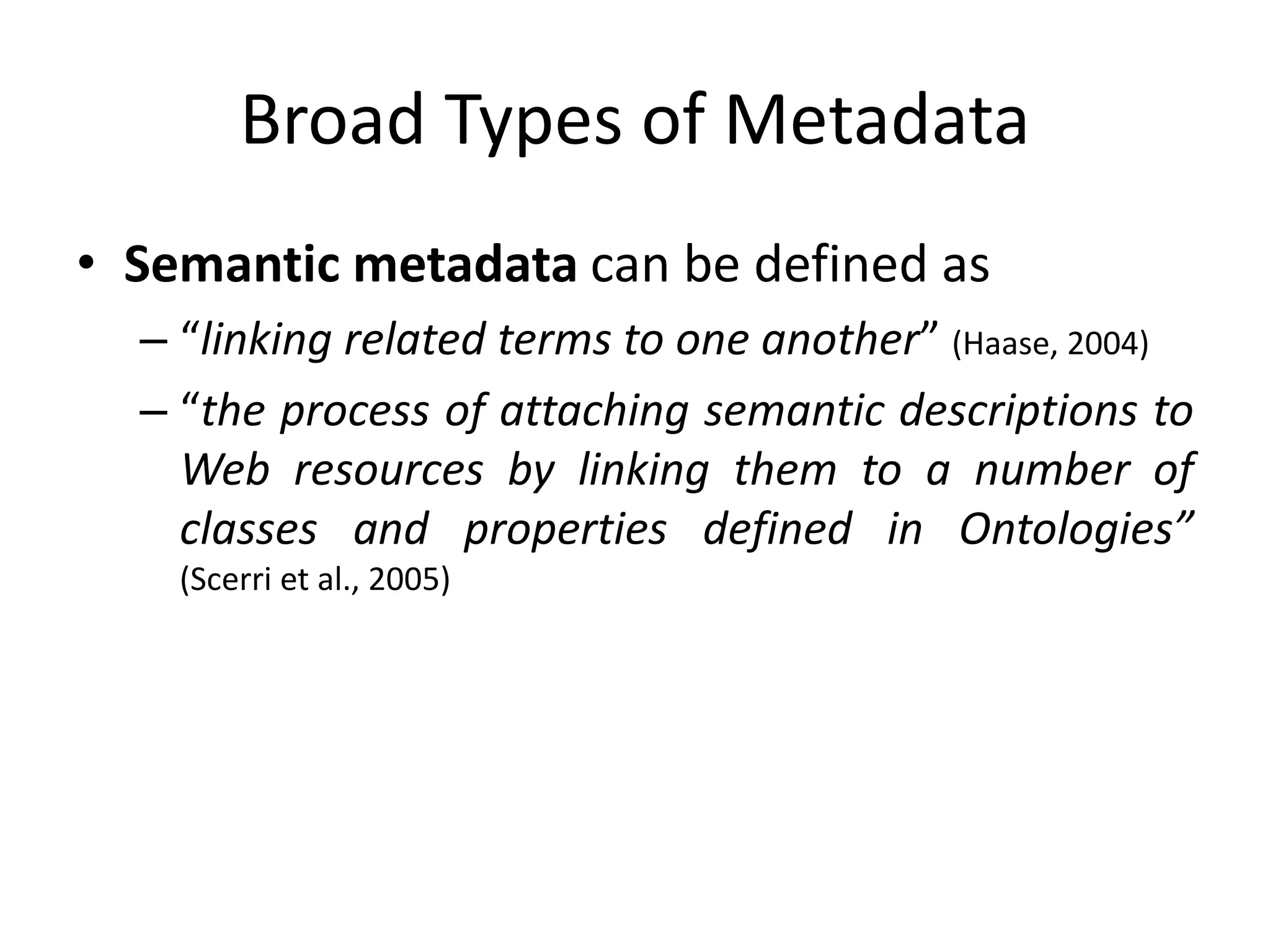 Broad Types of Metadata
• Semantic metadata can be defined as
– “linking related terms to one another” (Haase, 2004)
– “the process of attaching semantic descriptions to
Web resources by linking them to a number of
classes and properties defined in Ontologies”
(Scerri et al., 2005)
 