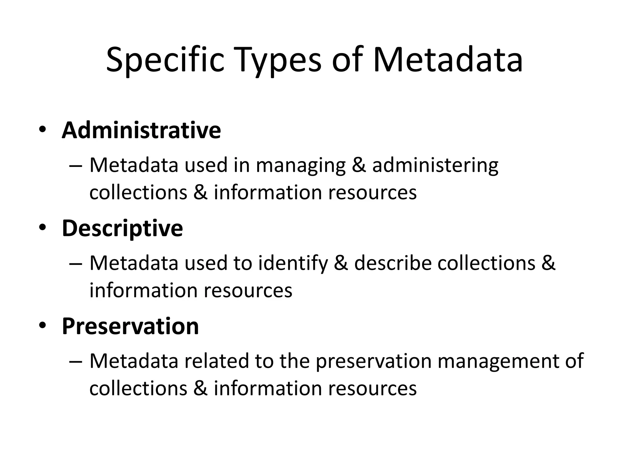 Specific Types of Metadata
• Administrative
– Metadata used in managing & administering
collections & information resources
• Descriptive
– Metadata used to identify & describe collections &
information resources
• Preservation
– Metadata related to the preservation management of
collections & information resources
 