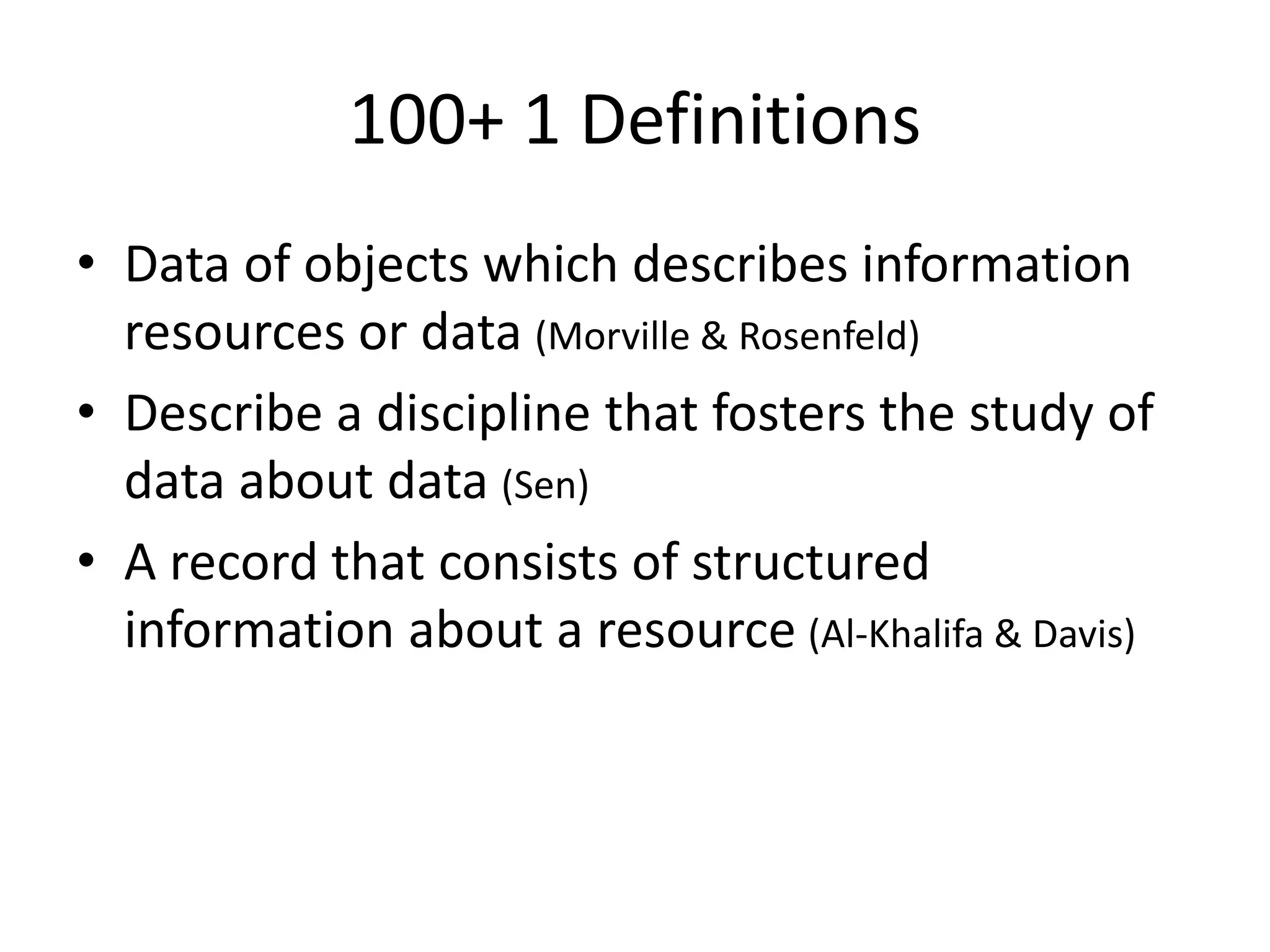 100+ 1 Definitions
• Data of objects which describes information
resources or data (Morville & Rosenfeld)
• Describe a discipline that fosters the study of
data about data (Sen)
• A record that consists of structured
information about a resource (Al-Khalifa & Davis)
 