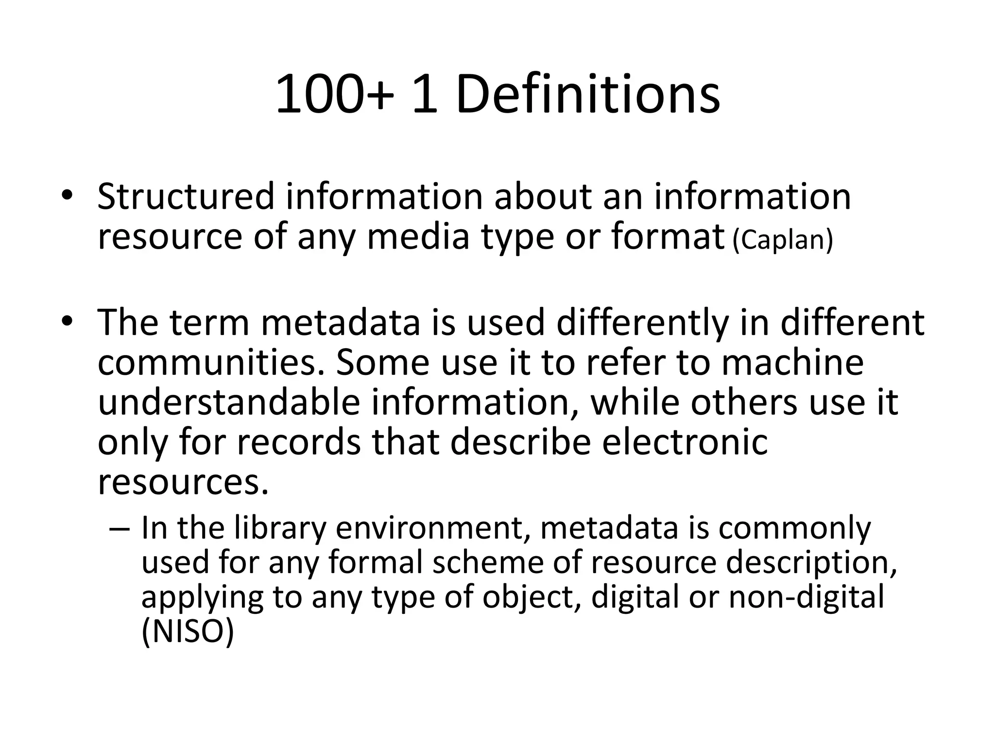 100+ 1 Definitions
• Structured information about an information
resource of any media type or format(Caplan)
• The term metadata is used differently in different
communities. Some use it to refer to machine
understandable information, while others use it
only for records that describe electronic
resources.
– In the library environment, metadata is commonly
used for any formal scheme of resource description,
applying to any type of object, digital or non-digital
(NISO)
 