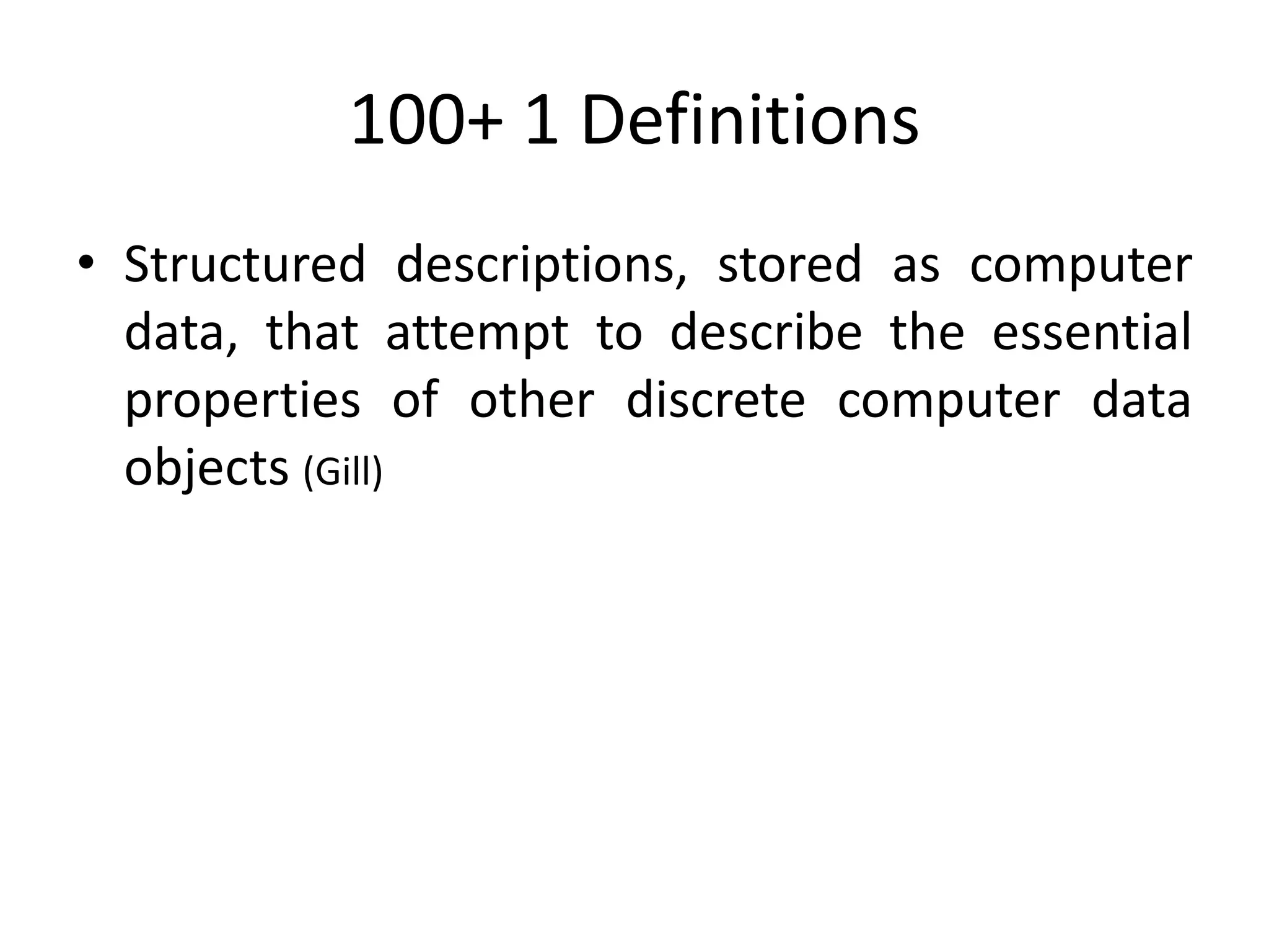 100+ 1 Definitions
• Structured descriptions, stored as computer
data, that attempt to describe the essential
properties of other discrete computer data
objects (Gill)
 