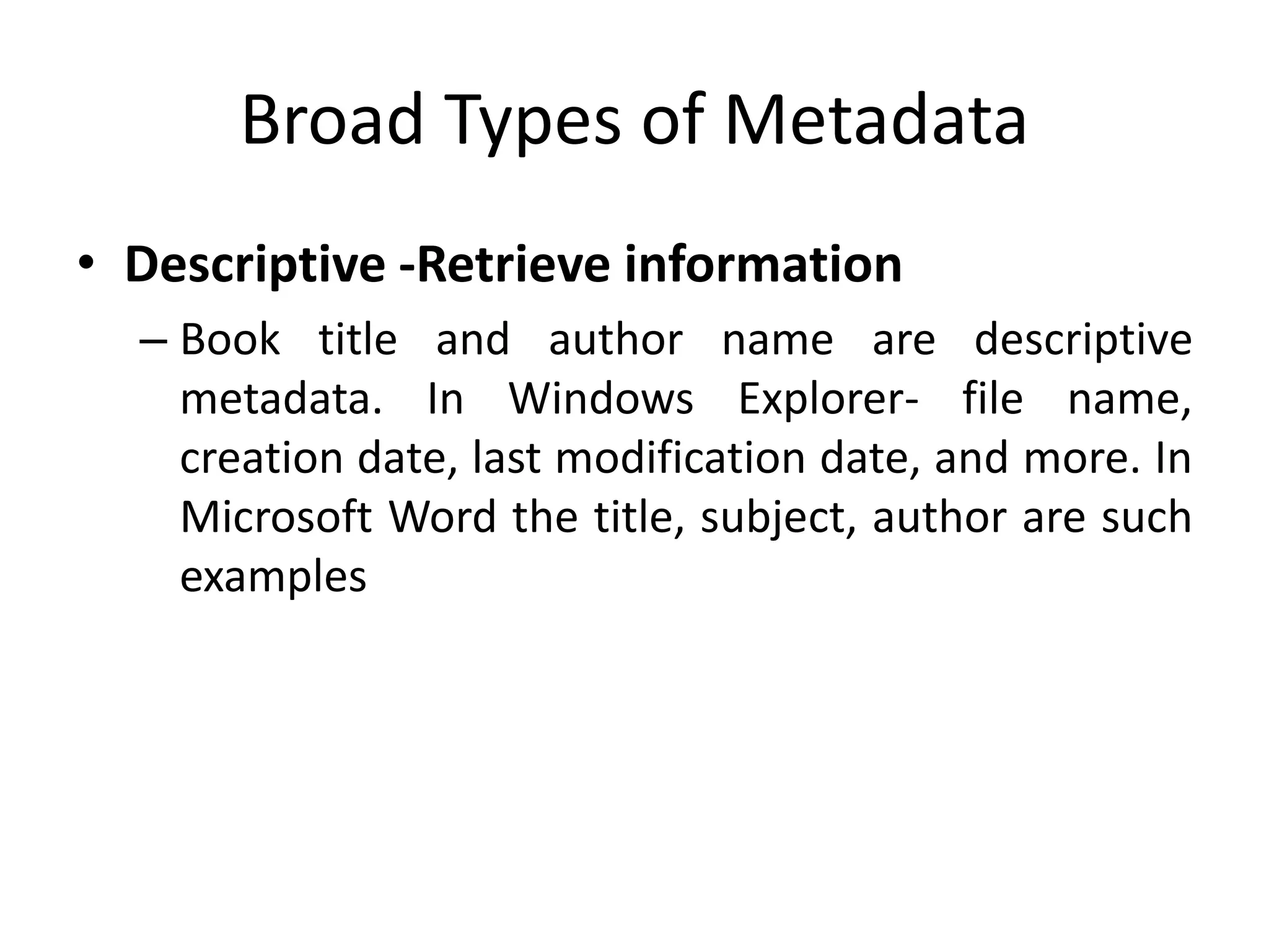 Broad Types of Metadata
• Descriptive -Retrieve information
– Book title and author name are descriptive
metadata. In Windows Explorer- file name,
creation date, last modification date, and more. In
Microsoft Word the title, subject, author are such
examples
 