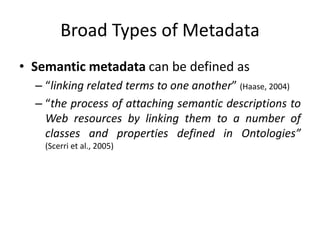 Broad Types of Metadata
• Semantic metadata can be defined as
– “linking related terms to one another” (Haase, 2004)
– “the process of attaching semantic descriptions to
Web resources by linking them to a number of
classes and properties defined in Ontologies”
(Scerri et al., 2005)
 