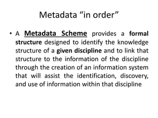 Metadata “in order”
• A Metadata Scheme provides a formal
structure designed to identify the knowledge
structure of a given discipline and to link that
structure to the information of the discipline
through the creation of an information system
that will assist the identification, discovery,
and use of information within that discipline
 