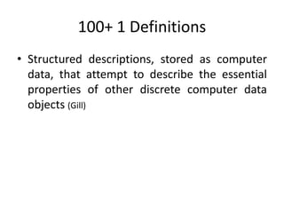 100+ 1 Definitions
• Structured descriptions, stored as computer
data, that attempt to describe the essential
properties of other discrete computer data
objects (Gill)
 