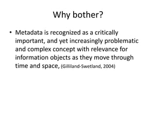 Why bother?
• Metadata is recognized as a critically
important, and yet increasingly problematic
and complex concept with relevance for
information objects as they move through
time and space, (Gilliland-Swetland, 2004)
 
