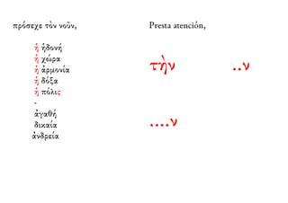 πρόσεχε τὸν νοῦν, 
ἡ ἡδονή 
ἡ χώρα 
ἡ ἀρμονία 
ἡ δόξα 
ἡ πόλις 
- 
ἀγαθή 
δικαία 
ἀνδρεία 
Presta atención, 
τὴν ..ν 
....ν 
 