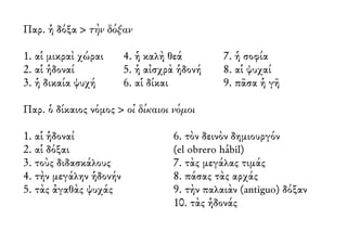 Παρ. ἡ δόξα > τὴν δόξαν 
1. αἱ μικραὶ χώραι 
2. αἱ ἡδοναί 
3. ἡ δικαία ψυχή 
4. ἡ καλὴ θεά 
5. ἡ αἰσχρὰ ἡδονή 
6. αἱ δίκαι 
7. ἡ σοφία 
8. αἱ ψυχαί 
9. πᾶσα ἡ γῆ 
Παρ. ὁ δίκαιος νόμος > οἱ δίκαιοι νόμοι 
1. αἱ ἡδοναί 
2. αἱ δόξαι 
3. τοὺς διδασκάλους 
4. τὴν μεγάλην ἡδονήν 
5. τὰς ἀγαθὰς ψυχάς 
6. τὸν δεινὸν δημιουργόν 
(el obrero hábil) 
7. τὰς μεγάλας τιμάς 
8. πάσας τὰς αρχάς 
9. τὴν παλαιὰν (antiguo) δόξαν 
10. τὰς ἡδονάς 
 