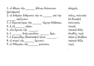 1. οἱ ἄδικοι τὴν ______ ἡδόνην διώκουσιν 
(persiguen) 
2. οἱ ἀνδρεῖοι ἄνθρωποι τήν τε ______ καὶ τὴν 
______ σῴζουσιν. 
3. ὁ Πρωταγόρας τὴν ______ τέχνην διδάσκει. 
4. ἡ γῆ ______ φέρει. 
5. οὐκ ἔχουσι τὴν ______. 
6. ὁ ______ ἀνὴρ μεγάλην ______ ἔχει. 
7. ὁ Σιμωνίδης (Simónides) λέγει ______ . 
8. οἱ σοφοὶ τὰς ______ ἔχουσιν. 
9. οἱ Ἀθηναῖοι τὰς ______ φιλοῦσιν. 
αἰσχρός 
πόλις, πολιτεία 
(el Estado) 
πολιτικός 
τροφή 
παλαιὰ δόξα 
ἀγαθός, τιμή 
πᾶσα ἡ ἀλήθεια 
παλαιὰ δόξα 
τιμή 
