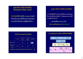 14
อุปสงคสําหรับสินทรัพยเสี่ยงอุปสงคสําหรับสินทรัพยเสี่ยง
(Demand for Risky Assets)(Demand for Risky Assets)
สินทรัพยสินทรัพยหรือหรือทรัพยสินทรัพยสิน (Asset)(Asset) หมายถึงหมายถึง
สิ่งของใดๆสิ่งของใดๆ ก็ตามก็ตาม ที่ใหตอบแทนในรูปของที่ใหตอบแทนในรูปของ
กระแสเงินหรือบริการแกผูเปนเจาของกระแสเงินหรือบริการแกผูเปนเจาของ
ดุลยภาพในการถือสินทรัพยเสี่ยงดุลยภาพในการถือสินทรัพยเสี่ยง
ภาวะที่ทําใหผูบริโภคภาวะที่ทําใหผูบริโภค ((นักลงทุนนักลงทุน))ไดรับความพอใจสูงสุดไดรับความพอใจสูงสุด
ในการเลือกถือสินทรัพยเสี่ยงในการเลือกถือสินทรัพยเสี่ยง โดยมีผลตอบแทนภายใตโดยมีผลตอบแทนภายใต
ความเสี่ยงที่ระดับหนึ่งความเสี่ยงที่ระดับหนึ่ง
เครื่องมือที่ใชในการวิเคราะหเครื่องมือที่ใชในการวิเคราะห คือคือ
เสนความพอใจเทากันเสนความพอใจเทากัน และและ เสนงบประมาณเสนงบประมาณ
ตัวอยางตัวอยาง Investment PortfolioInvestment Portfolio
Risky AssetRisky Asset
Risk FreeRisk Free
AssetAsset
bb rrmm
(1(1 -- bb)) RRff
RRmm
ExpectedExpected
ReturnReturn
FractionFraction
00RRff
Risk(SD)Risk(SD)
ActualActual
ReturnReturn
Weighted average of the expected return on two assetsWeighted average of the expected return on two assets == RRpp
mσ
P M fR b R (1 b )R= + −
P Mbσ = σ
M f
P f p
M
(R R )
R R
−
= + σ
σ
RP = Rf + b (RM - Rf )RP = Rf + b (RM - Rf )
การหาเสนงบประมาณในการซื้อสินทรัพยเสี่ยงการหาเสนงบประมาณในการซื้อสินทรัพยเสี่ยง
 
