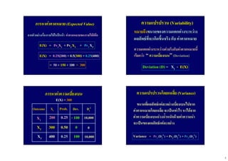 5
การหาคาคาดหมายการหาคาคาดหมาย (Expected Value)(Expected Value)
จากตัวอยางเรื่องรายไดในปหนาจากตัวอยางเรื่องรายไดในปหนา คาคาดหมายของรายไดก็คือคาคาดหมายของรายไดก็คือ
E(X)E(X) == PrPr11XX11 ++ PrPr22 XX22 ++ PrPr33 XX33
E(X)E(X) == 0.250.25((200200) +) + 0.50.5((300300)) ++ 0.250.25(400)(400)
== 5050 ++ 150150 ++ 100100 = 300= 300
ความแปรปรวนความแปรปรวน (Variability)(Variability)
หมายถึงหมายถึงขนาดของความแตกตางระหวางขนาดของความแตกตางระหวาง
ผลลัพธที่จะเกิดขึ้นจริงผลลัพธที่จะเกิดขึ้นจริง กับกับ คาคาดหมายคาคาดหมาย
ความแตกตางระหวางคาจริงกับคาคาดหมายนี้ความแตกตางระหวางคาจริงกับคาคาดหมายนี้
เรียกวาเรียกวา ““ ความเบี่ยงเบนความเบี่ยงเบน”” (Deviation)(Deviation)
DeviationDeviation (D)(D) = X= Xii -- E(X)E(X)
XX11
XX22
XX33
200200
300300
400400
XXiiOutcomeOutcome Prob.Prob.
0.250.25
0.500.50
0.250.25
DevDev.. DDii
22
-- 100100
00
100100
1010,,000000
00
1010,,000000
การหาคาความเบี่ยงเบนการหาคาความเบี่ยงเบน
E(X) =E(X) = 300300
ความแปรปรวนโดยเเฉลี่ยความแปรปรวนโดยเเฉลี่ย (Variance)(Variance)
ขนาดที่ผลลัพธแตละอยางเบี่ยงเบนไปจากขนาดที่ผลลัพธแตละอยางเบี่ยงเบนไปจาก
คาคาดหมายโดยเฉลี่ยคาคาดหมายโดยเฉลี่ย จะเปนเทาไรจะเปนเทาไร หาไดจากหาไดจาก
คาความเบี่ยงเบนถวงน้ําหนักดวยคาความนาคาความเบี่ยงเบนถวงน้ําหนักดวยคาความนา
จะเปนของผลลัพธแตละอยางจะเปนของผลลัพธแตละอยาง
VarianceVariance == PrPr11 (D(D11
22 ) ++ PrPr22 (D(D22
22 ) ++ PrPr33 (D(D33
22 )
 