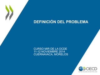 DEFINICIÓN DEL PROBLEMA 
CURSO MIR DE LA OCDE 
11-12 NOVIEMBRE 2014 
CUERNAVACA, MORELOS 
 