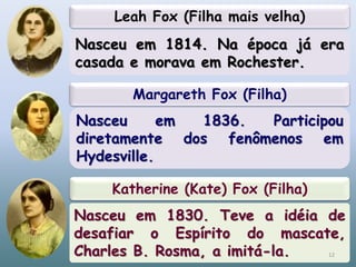 Margareth Fox (Filha)
Nasceu em 1836. Participou
diretamente dos fenômenos em
Hydesville.
Katherine (Kate) Fox (Filha)
Nasceu em 1830. Teve a idéia de
desafiar o Espírito do mascate,
Charles B. Rosma, a imitá-la.
Leah Fox (Filha mais velha)
Nasceu em 1814. Na época já era
casada e morava em Rochester.
12
 