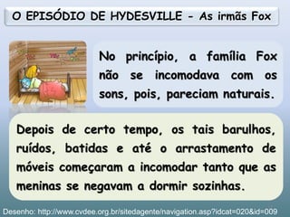 No princípio, a família Fox
não se incomodava com os
sons, pois, pareciam naturais.
O EPISÓDIO DE HYDESVILLE - As irmãs Fox
Depois de certo tempo, os tais barulhos,
ruídos, batidas e até o arrastamento de
móveis começaram a incomodar tanto que as
meninas se negavam a dormir sozinhas.
13
Desenho: http://www.cvdee.org.br/sitedagente/navigation.asp?idcat=020&id=009
 