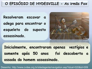 Inicialmente, encontraram apenas vestígios e
somente após 50 anos foi descoberto a
ossada do homem assassinado.
Resolveram escavar a
adega para encontrar o
esqueleto do suposto
assassinado.
O EPISÓDIO DE HYDESVILLE - As irmãs Fox
17
Desenho: http://www.cvdee.org.br/sitedagente/navigation.asp?idcat=020&id=009
 