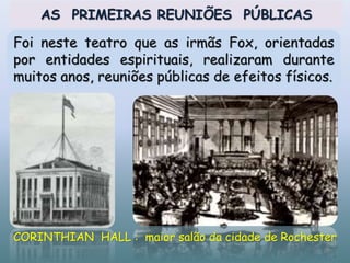 CORINTHIAN HALL : maior salão da cidade de Rochester
AS PRIMEIRAS REUNIÕES PÚBLICAS
Foi neste teatro que as irmãs Fox, orientadas
por entidades espirituais, realizaram durante
muitos anos, reuniões públicas de efeitos físicos.
18
 