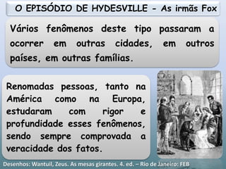 Vários fenômenos deste tipo passaram a
ocorrer em outras cidades, em outros
países, em outras famílias.
Renomadas pessoas, tanto na
América como na Europa,
estudaram com rigor e
profundidade esses fenômenos,
sendo sempre comprovada a
veracidade dos fatos.
O EPISÓDIO DE HYDESVILLE - As irmãs Fox
19
Desenhos: Wantuil, Zeus. As mesas girantes. 4. ed. – Rio de Janeiro: FEB
 