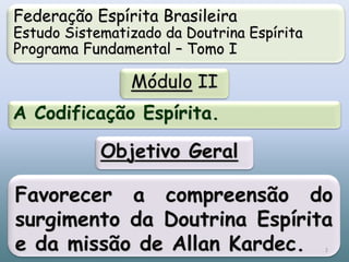 Federação Espírita Brasileira
Estudo Sistematizado da Doutrina Espírita
Programa Fundamental – Tomo I
Módulo II
A Codificação Espírita.
Favorecer a compreensão do
surgimento da Doutrina Espírita
e da missão de Allan Kardec.
Objetivo Geral
2
 