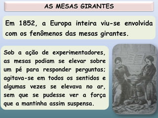 Sob a ação de experimentadores,
as mesas podiam se elevar sobre
um pé para responder perguntas;
agitava-se em todos os sentidos e
algumas vezes se elevava no ar,
sem que se pudesse ver a força
que a mantinha assim suspensa.
Em 1852, a Europa inteira viu-se envolvida
com os fenômenos das mesas girantes.
AS MESAS GIRANTES
21
 