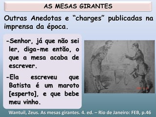 Wantuil, Zeus. As mesas girantes. 4. ed. – Rio de Janeiro: FEB, p.46
-Senhor, já que não sei
ler, diga-me então, o
que a mesa acaba de
escrever.
-Ela escreveu que
Batista é um maroto
[esperto], e que bebe
meu vinho.
Outras Anedotas e “charges” publicadas na
imprensa da época.
AS MESAS GIRANTES
 