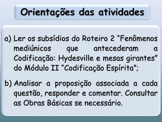 Orientações das atividades
a) Ler os subsídios do Roteiro 2 “Fenômenos
mediúnicos que antecederam a
Codificação: Hydesville e mesas girantes”
do Módulo II “Codificação Espírita”;
b) Analisar a proposição associada a cada
questão, responder e comentar. Consultar
as Obras Básicas se necessário.
 